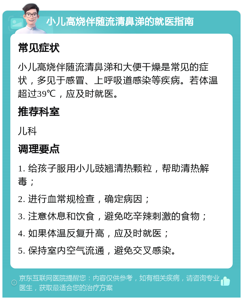 小儿高烧伴随流清鼻涕的就医指南 常见症状 小儿高烧伴随流清鼻涕和大便干燥是常见的症状，多见于感冒、上呼吸道感染等疾病。若体温超过39℃，应及时就医。 推荐科室 儿科 调理要点 1. 给孩子服用小儿豉翘清热颗粒，帮助清热解毒； 2. 进行血常规检查，确定病因； 3. 注意休息和饮食，避免吃辛辣刺激的食物； 4. 如果体温反复升高，应及时就医； 5. 保持室内空气流通，避免交叉感染。