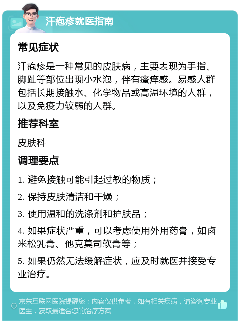 汗疱疹就医指南 常见症状 汗疱疹是一种常见的皮肤病，主要表现为手指、脚趾等部位出现小水泡，伴有瘙痒感。易感人群包括长期接触水、化学物品或高温环境的人群，以及免疫力较弱的人群。 推荐科室 皮肤科 调理要点 1. 避免接触可能引起过敏的物质； 2. 保持皮肤清洁和干燥； 3. 使用温和的洗涤剂和护肤品； 4. 如果症状严重，可以考虑使用外用药膏，如卤米松乳膏、他克莫司软膏等； 5. 如果仍然无法缓解症状，应及时就医并接受专业治疗。