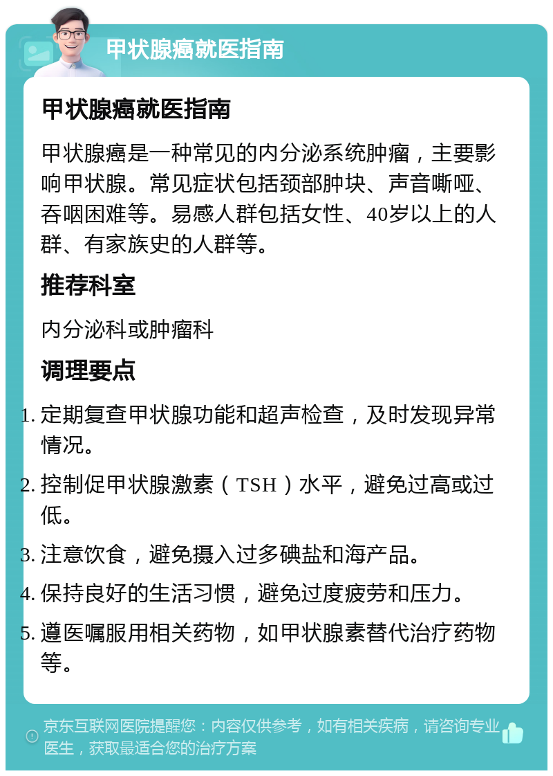 甲状腺癌就医指南 甲状腺癌就医指南 甲状腺癌是一种常见的内分泌系统肿瘤，主要影响甲状腺。常见症状包括颈部肿块、声音嘶哑、吞咽困难等。易感人群包括女性、40岁以上的人群、有家族史的人群等。 推荐科室 内分泌科或肿瘤科 调理要点 定期复查甲状腺功能和超声检查，及时发现异常情况。 控制促甲状腺激素（TSH）水平，避免过高或过低。 注意饮食，避免摄入过多碘盐和海产品。 保持良好的生活习惯，避免过度疲劳和压力。 遵医嘱服用相关药物，如甲状腺素替代治疗药物等。