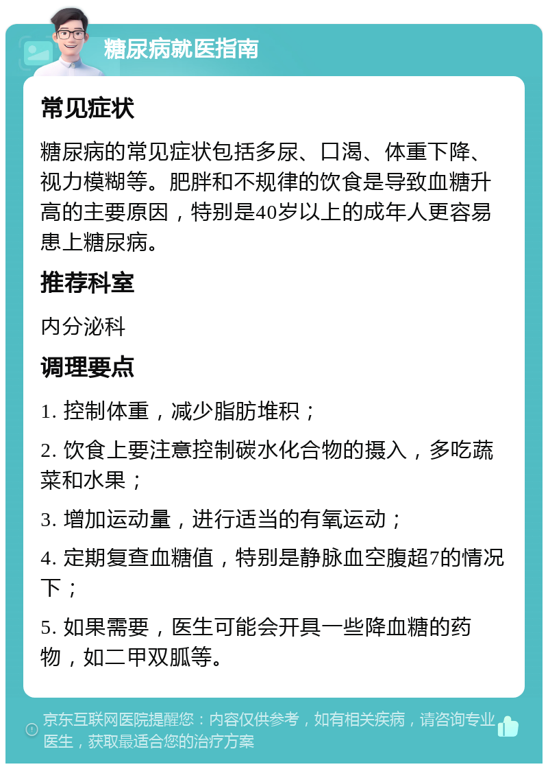 糖尿病就医指南 常见症状 糖尿病的常见症状包括多尿、口渴、体重下降、视力模糊等。肥胖和不规律的饮食是导致血糖升高的主要原因，特别是40岁以上的成年人更容易患上糖尿病。 推荐科室 内分泌科 调理要点 1. 控制体重，减少脂肪堆积； 2. 饮食上要注意控制碳水化合物的摄入，多吃蔬菜和水果； 3. 增加运动量，进行适当的有氧运动； 4. 定期复查血糖值，特别是静脉血空腹超7的情况下； 5. 如果需要，医生可能会开具一些降血糖的药物，如二甲双胍等。