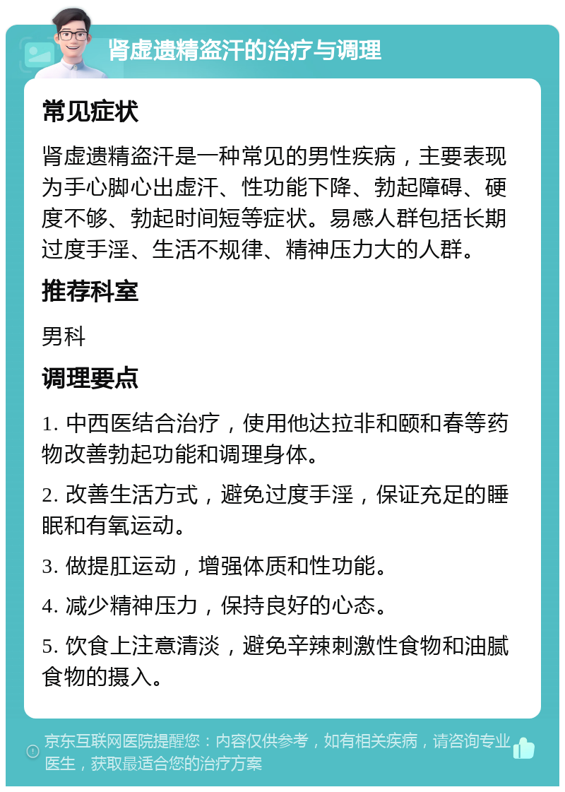 肾虚遗精盗汗的治疗与调理 常见症状 肾虚遗精盗汗是一种常见的男性疾病，主要表现为手心脚心出虚汗、性功能下降、勃起障碍、硬度不够、勃起时间短等症状。易感人群包括长期过度手淫、生活不规律、精神压力大的人群。 推荐科室 男科 调理要点 1. 中西医结合治疗，使用他达拉非和颐和春等药物改善勃起功能和调理身体。 2. 改善生活方式，避免过度手淫，保证充足的睡眠和有氧运动。 3. 做提肛运动，增强体质和性功能。 4. 减少精神压力，保持良好的心态。 5. 饮食上注意清淡，避免辛辣刺激性食物和油腻食物的摄入。