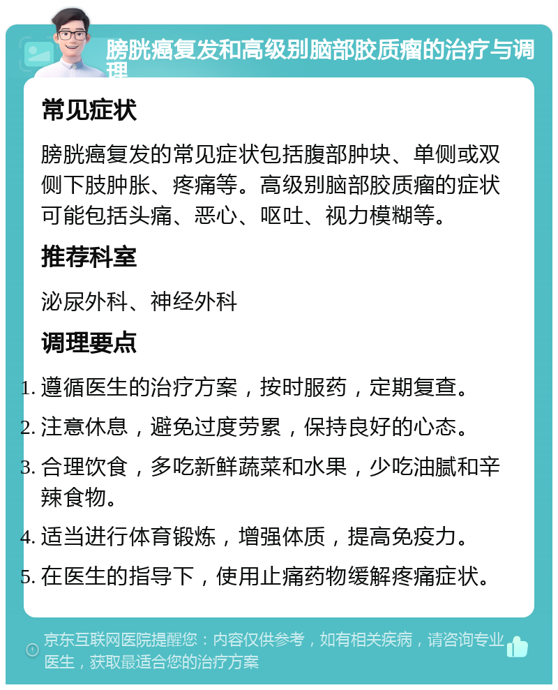 膀胱癌复发和高级别脑部胶质瘤的治疗与调理 常见症状 膀胱癌复发的常见症状包括腹部肿块、单侧或双侧下肢肿胀、疼痛等。高级别脑部胶质瘤的症状可能包括头痛、恶心、呕吐、视力模糊等。 推荐科室 泌尿外科、神经外科 调理要点 遵循医生的治疗方案，按时服药，定期复查。 注意休息，避免过度劳累，保持良好的心态。 合理饮食，多吃新鲜蔬菜和水果，少吃油腻和辛辣食物。 适当进行体育锻炼，增强体质，提高免疫力。 在医生的指导下，使用止痛药物缓解疼痛症状。