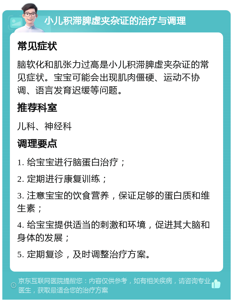 小儿积滞脾虚夹杂证的治疗与调理 常见症状 脑软化和肌张力过高是小儿积滞脾虚夹杂证的常见症状。宝宝可能会出现肌肉僵硬、运动不协调、语言发育迟缓等问题。 推荐科室 儿科、神经科 调理要点 1. 给宝宝进行脑蛋白治疗； 2. 定期进行康复训练； 3. 注意宝宝的饮食营养，保证足够的蛋白质和维生素； 4. 给宝宝提供适当的刺激和环境，促进其大脑和身体的发展； 5. 定期复诊，及时调整治疗方案。