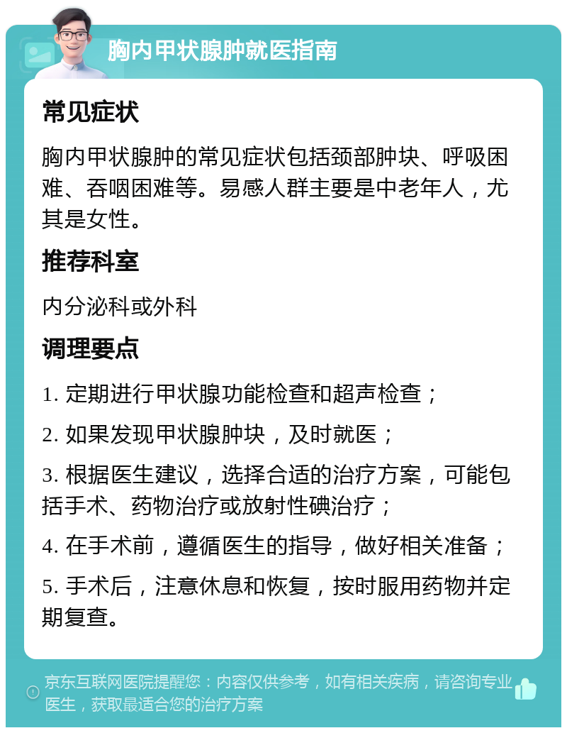 胸内甲状腺肿就医指南 常见症状 胸内甲状腺肿的常见症状包括颈部肿块、呼吸困难、吞咽困难等。易感人群主要是中老年人，尤其是女性。 推荐科室 内分泌科或外科 调理要点 1. 定期进行甲状腺功能检查和超声检查； 2. 如果发现甲状腺肿块，及时就医； 3. 根据医生建议，选择合适的治疗方案，可能包括手术、药物治疗或放射性碘治疗； 4. 在手术前，遵循医生的指导，做好相关准备； 5. 手术后，注意休息和恢复，按时服用药物并定期复查。