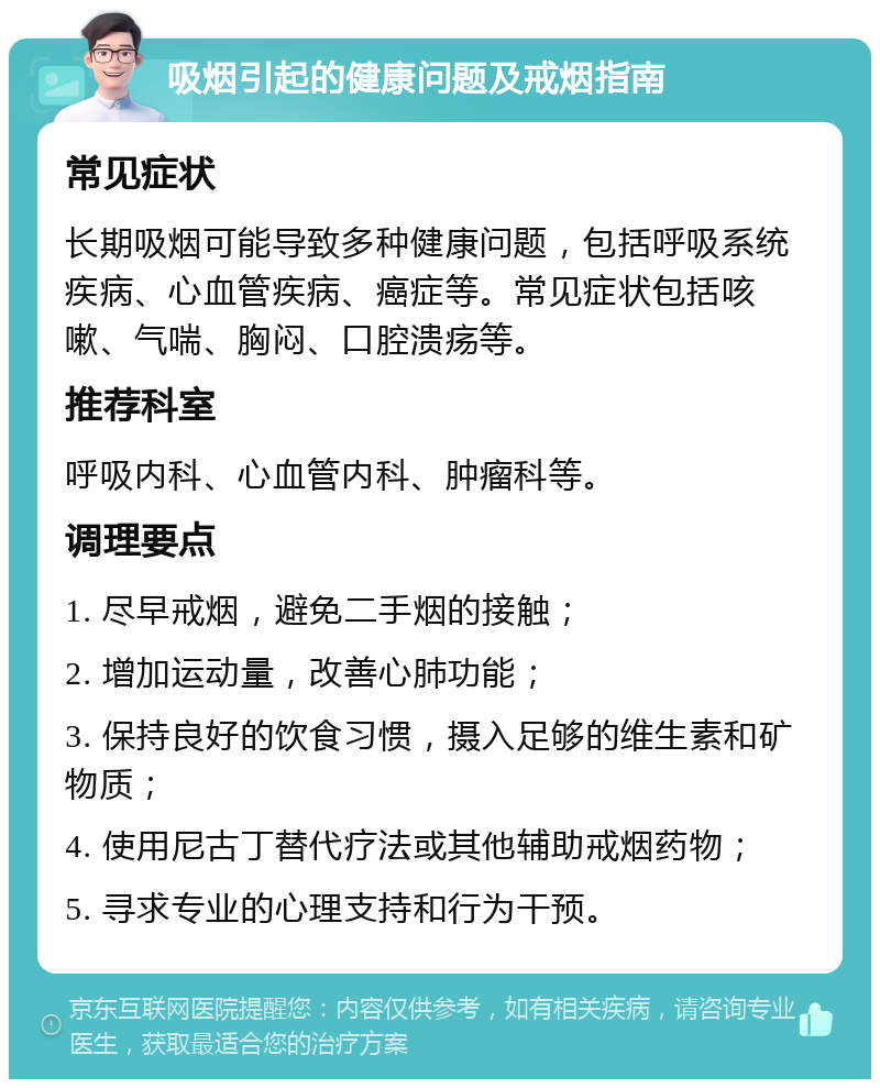 吸烟引起的健康问题及戒烟指南 常见症状 长期吸烟可能导致多种健康问题，包括呼吸系统疾病、心血管疾病、癌症等。常见症状包括咳嗽、气喘、胸闷、口腔溃疡等。 推荐科室 呼吸内科、心血管内科、肿瘤科等。 调理要点 1. 尽早戒烟，避免二手烟的接触； 2. 增加运动量，改善心肺功能； 3. 保持良好的饮食习惯，摄入足够的维生素和矿物质； 4. 使用尼古丁替代疗法或其他辅助戒烟药物； 5. 寻求专业的心理支持和行为干预。