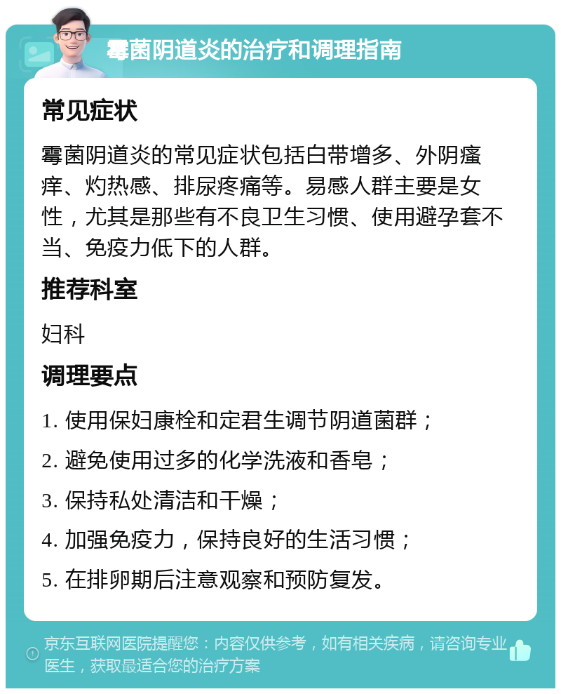 霉菌阴道炎的治疗和调理指南 常见症状 霉菌阴道炎的常见症状包括白带增多、外阴瘙痒、灼热感、排尿疼痛等。易感人群主要是女性，尤其是那些有不良卫生习惯、使用避孕套不当、免疫力低下的人群。 推荐科室 妇科 调理要点 1. 使用保妇康栓和定君生调节阴道菌群； 2. 避免使用过多的化学洗液和香皂； 3. 保持私处清洁和干燥； 4. 加强免疫力，保持良好的生活习惯； 5. 在排卵期后注意观察和预防复发。