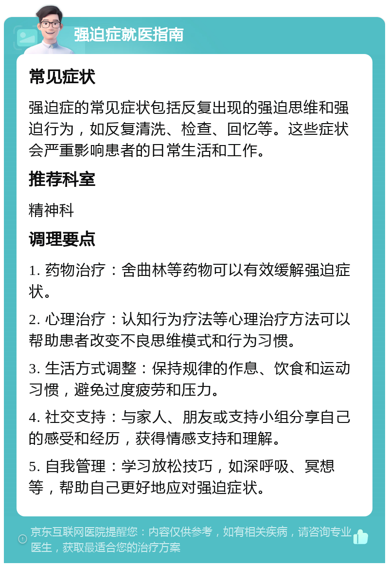 强迫症就医指南 常见症状 强迫症的常见症状包括反复出现的强迫思维和强迫行为，如反复清洗、检查、回忆等。这些症状会严重影响患者的日常生活和工作。 推荐科室 精神科 调理要点 1. 药物治疗：舍曲林等药物可以有效缓解强迫症状。 2. 心理治疗：认知行为疗法等心理治疗方法可以帮助患者改变不良思维模式和行为习惯。 3. 生活方式调整：保持规律的作息、饮食和运动习惯，避免过度疲劳和压力。 4. 社交支持：与家人、朋友或支持小组分享自己的感受和经历，获得情感支持和理解。 5. 自我管理：学习放松技巧，如深呼吸、冥想等，帮助自己更好地应对强迫症状。