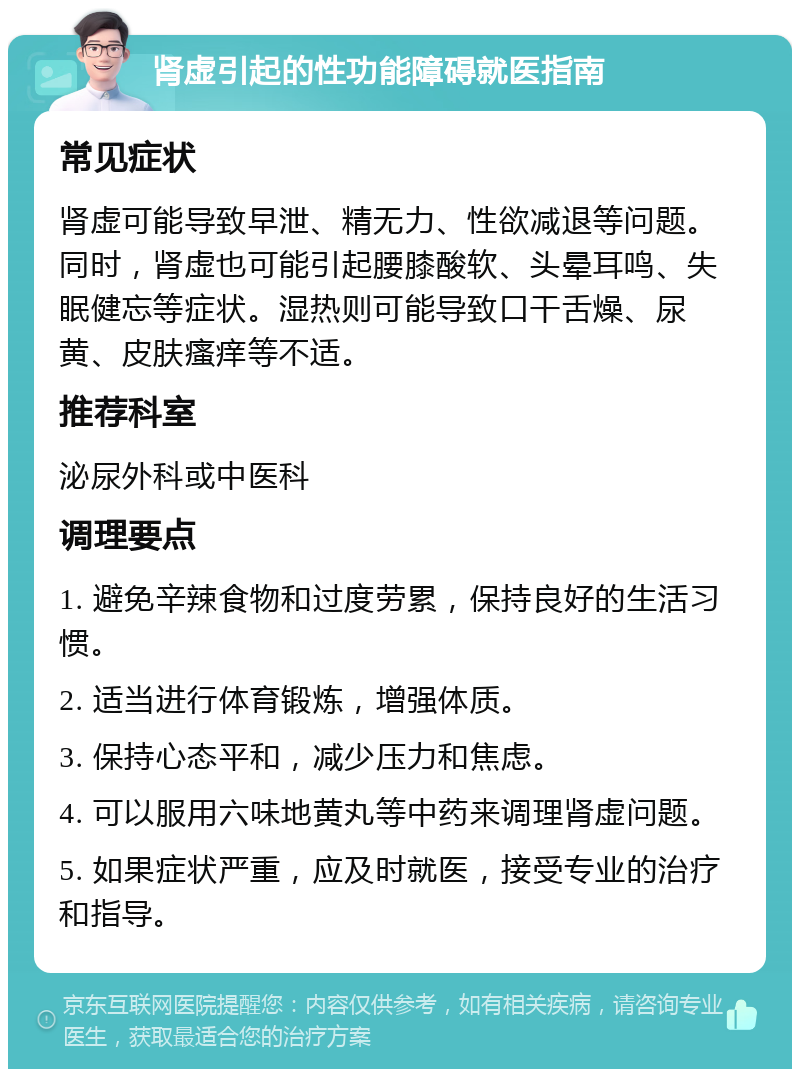 肾虚引起的性功能障碍就医指南 常见症状 肾虚可能导致早泄、精无力、性欲减退等问题。同时，肾虚也可能引起腰膝酸软、头晕耳鸣、失眠健忘等症状。湿热则可能导致口干舌燥、尿黄、皮肤瘙痒等不适。 推荐科室 泌尿外科或中医科 调理要点 1. 避免辛辣食物和过度劳累，保持良好的生活习惯。 2. 适当进行体育锻炼，增强体质。 3. 保持心态平和，减少压力和焦虑。 4. 可以服用六味地黄丸等中药来调理肾虚问题。 5. 如果症状严重，应及时就医，接受专业的治疗和指导。