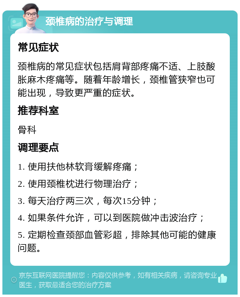 颈椎病的治疗与调理 常见症状 颈椎病的常见症状包括肩背部疼痛不适、上肢酸胀麻木疼痛等。随着年龄增长，颈椎管狭窄也可能出现，导致更严重的症状。 推荐科室 骨科 调理要点 1. 使用扶他林软膏缓解疼痛； 2. 使用颈椎枕进行物理治疗； 3. 每天治疗两三次，每次15分钟； 4. 如果条件允许，可以到医院做冲击波治疗； 5. 定期检查颈部血管彩超，排除其他可能的健康问题。