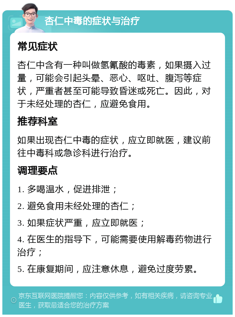 杏仁中毒的症状与治疗 常见症状 杏仁中含有一种叫做氢氰酸的毒素，如果摄入过量，可能会引起头晕、恶心、呕吐、腹泻等症状，严重者甚至可能导致昏迷或死亡。因此，对于未经处理的杏仁，应避免食用。 推荐科室 如果出现杏仁中毒的症状，应立即就医，建议前往中毒科或急诊科进行治疗。 调理要点 1. 多喝温水，促进排泄； 2. 避免食用未经处理的杏仁； 3. 如果症状严重，应立即就医； 4. 在医生的指导下，可能需要使用解毒药物进行治疗； 5. 在康复期间，应注意休息，避免过度劳累。