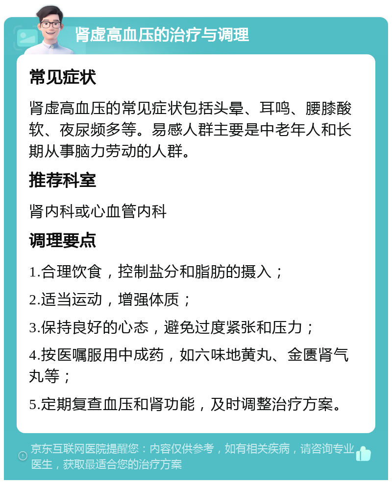 肾虚高血压的治疗与调理 常见症状 肾虚高血压的常见症状包括头晕、耳鸣、腰膝酸软、夜尿频多等。易感人群主要是中老年人和长期从事脑力劳动的人群。 推荐科室 肾内科或心血管内科 调理要点 1.合理饮食，控制盐分和脂肪的摄入； 2.适当运动，增强体质； 3.保持良好的心态，避免过度紧张和压力； 4.按医嘱服用中成药，如六味地黄丸、金匮肾气丸等； 5.定期复查血压和肾功能，及时调整治疗方案。