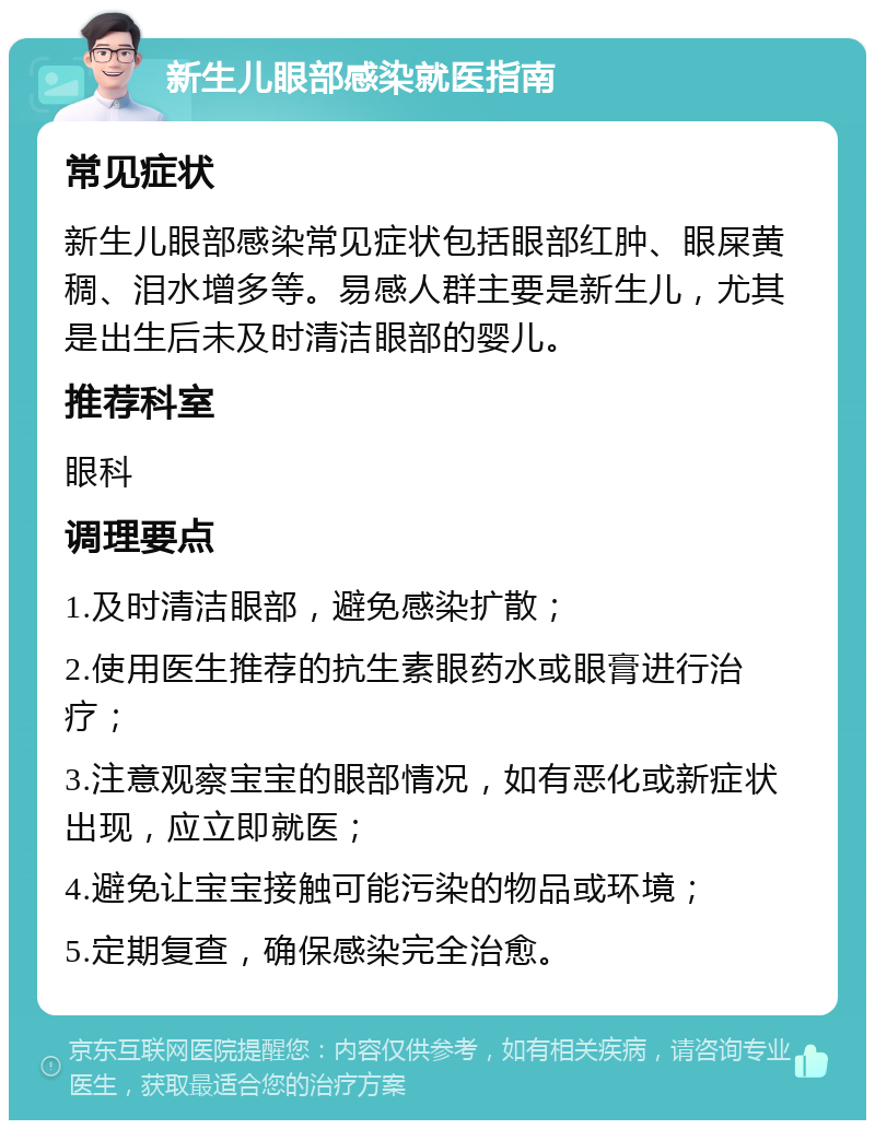 新生儿眼部感染就医指南 常见症状 新生儿眼部感染常见症状包括眼部红肿、眼屎黄稠、泪水增多等。易感人群主要是新生儿，尤其是出生后未及时清洁眼部的婴儿。 推荐科室 眼科 调理要点 1.及时清洁眼部，避免感染扩散； 2.使用医生推荐的抗生素眼药水或眼膏进行治疗； 3.注意观察宝宝的眼部情况，如有恶化或新症状出现，应立即就医； 4.避免让宝宝接触可能污染的物品或环境； 5.定期复查，确保感染完全治愈。