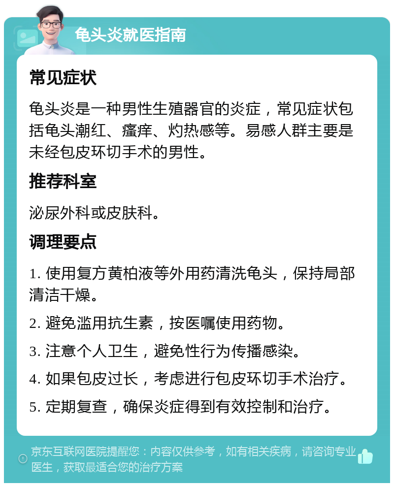 龟头炎就医指南 常见症状 龟头炎是一种男性生殖器官的炎症，常见症状包括龟头潮红、瘙痒、灼热感等。易感人群主要是未经包皮环切手术的男性。 推荐科室 泌尿外科或皮肤科。 调理要点 1. 使用复方黄柏液等外用药清洗龟头，保持局部清洁干燥。 2. 避免滥用抗生素，按医嘱使用药物。 3. 注意个人卫生，避免性行为传播感染。 4. 如果包皮过长，考虑进行包皮环切手术治疗。 5. 定期复查，确保炎症得到有效控制和治疗。