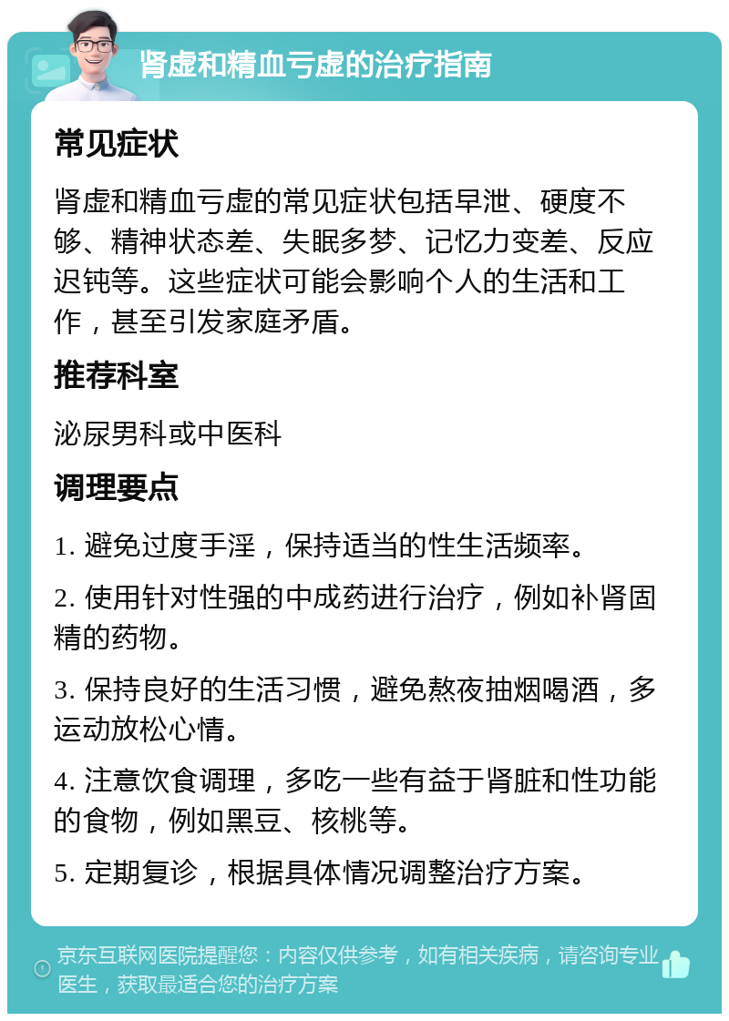 肾虚和精血亏虚的治疗指南 常见症状 肾虚和精血亏虚的常见症状包括早泄、硬度不够、精神状态差、失眠多梦、记忆力变差、反应迟钝等。这些症状可能会影响个人的生活和工作，甚至引发家庭矛盾。 推荐科室 泌尿男科或中医科 调理要点 1. 避免过度手淫，保持适当的性生活频率。 2. 使用针对性强的中成药进行治疗，例如补肾固精的药物。 3. 保持良好的生活习惯，避免熬夜抽烟喝酒，多运动放松心情。 4. 注意饮食调理，多吃一些有益于肾脏和性功能的食物，例如黑豆、核桃等。 5. 定期复诊，根据具体情况调整治疗方案。