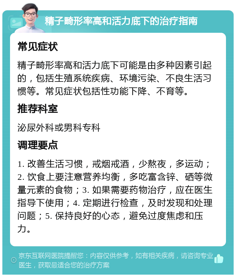 精子畸形率高和活力底下的治疗指南 常见症状 精子畸形率高和活力底下可能是由多种因素引起的，包括生殖系统疾病、环境污染、不良生活习惯等。常见症状包括性功能下降、不育等。 推荐科室 泌尿外科或男科专科 调理要点 1. 改善生活习惯，戒烟戒酒，少熬夜，多运动；2. 饮食上要注意营养均衡，多吃富含锌、硒等微量元素的食物；3. 如果需要药物治疗，应在医生指导下使用；4. 定期进行检查，及时发现和处理问题；5. 保持良好的心态，避免过度焦虑和压力。