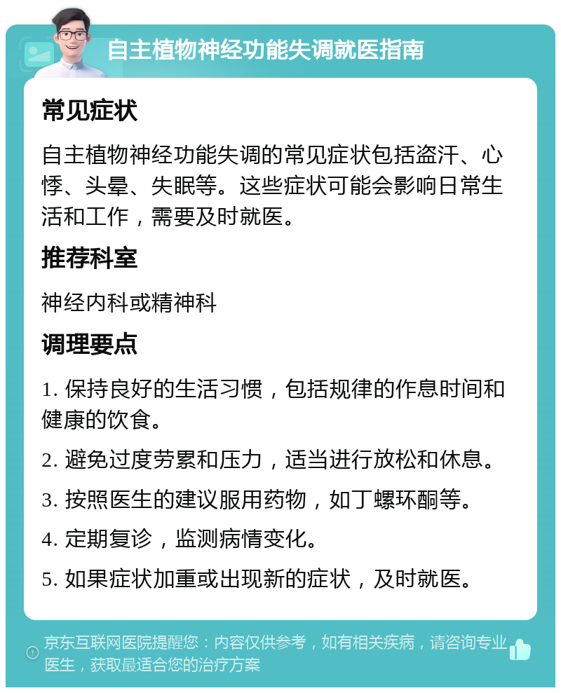 自主植物神经功能失调就医指南 常见症状 自主植物神经功能失调的常见症状包括盗汗、心悸、头晕、失眠等。这些症状可能会影响日常生活和工作，需要及时就医。 推荐科室 神经内科或精神科 调理要点 1. 保持良好的生活习惯，包括规律的作息时间和健康的饮食。 2. 避免过度劳累和压力，适当进行放松和休息。 3. 按照医生的建议服用药物，如丁螺环酮等。 4. 定期复诊，监测病情变化。 5. 如果症状加重或出现新的症状，及时就医。