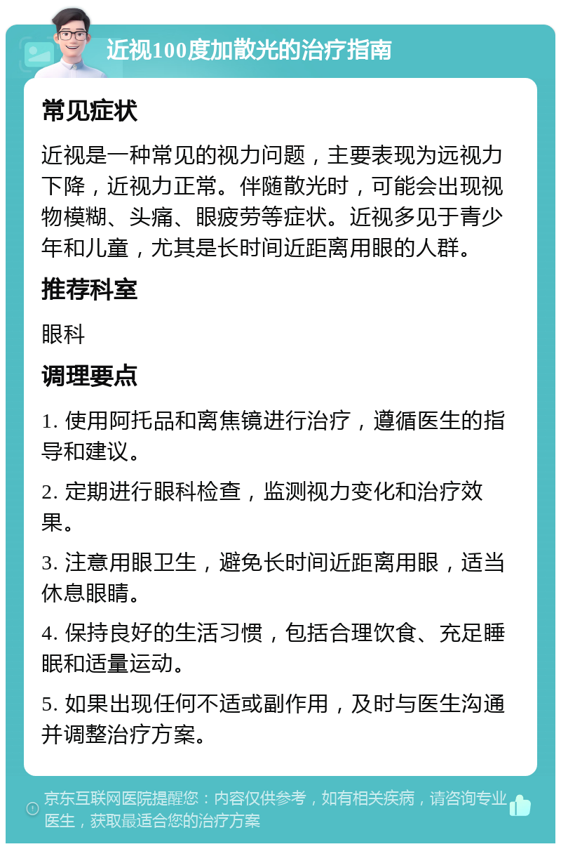 近视100度加散光的治疗指南 常见症状 近视是一种常见的视力问题，主要表现为远视力下降，近视力正常。伴随散光时，可能会出现视物模糊、头痛、眼疲劳等症状。近视多见于青少年和儿童，尤其是长时间近距离用眼的人群。 推荐科室 眼科 调理要点 1. 使用阿托品和离焦镜进行治疗，遵循医生的指导和建议。 2. 定期进行眼科检查，监测视力变化和治疗效果。 3. 注意用眼卫生，避免长时间近距离用眼，适当休息眼睛。 4. 保持良好的生活习惯，包括合理饮食、充足睡眠和适量运动。 5. 如果出现任何不适或副作用，及时与医生沟通并调整治疗方案。