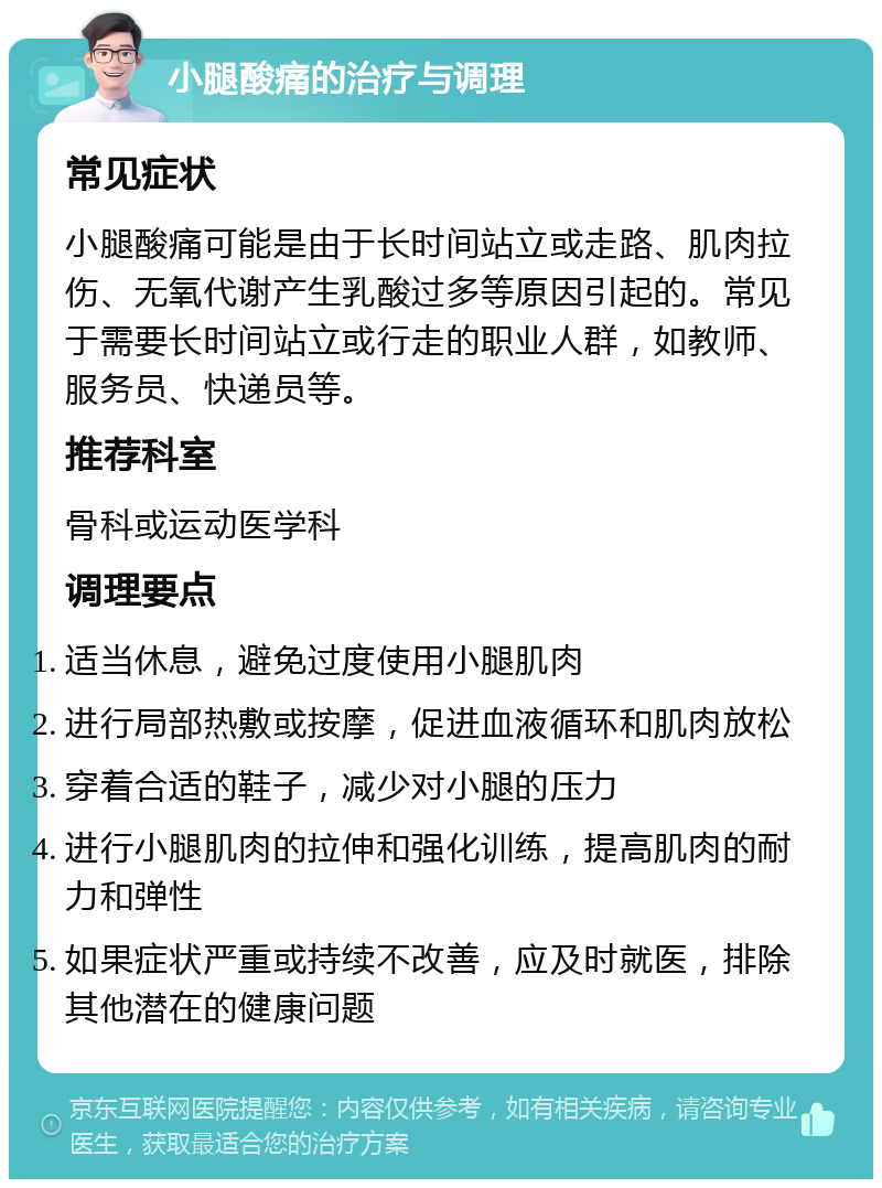 小腿酸痛的治疗与调理 常见症状 小腿酸痛可能是由于长时间站立或走路、肌肉拉伤、无氧代谢产生乳酸过多等原因引起的。常见于需要长时间站立或行走的职业人群，如教师、服务员、快递员等。 推荐科室 骨科或运动医学科 调理要点 适当休息，避免过度使用小腿肌肉 进行局部热敷或按摩，促进血液循环和肌肉放松 穿着合适的鞋子，减少对小腿的压力 进行小腿肌肉的拉伸和强化训练，提高肌肉的耐力和弹性 如果症状严重或持续不改善，应及时就医，排除其他潜在的健康问题