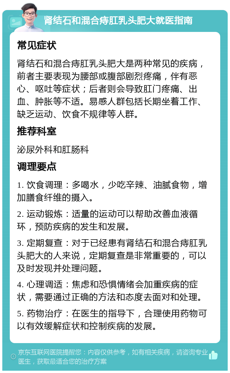 肾结石和混合痔肛乳头肥大就医指南 常见症状 肾结石和混合痔肛乳头肥大是两种常见的疾病，前者主要表现为腰部或腹部剧烈疼痛，伴有恶心、呕吐等症状；后者则会导致肛门疼痛、出血、肿胀等不适。易感人群包括长期坐着工作、缺乏运动、饮食不规律等人群。 推荐科室 泌尿外科和肛肠科 调理要点 1. 饮食调理：多喝水，少吃辛辣、油腻食物，增加膳食纤维的摄入。 2. 运动锻炼：适量的运动可以帮助改善血液循环，预防疾病的发生和发展。 3. 定期复查：对于已经患有肾结石和混合痔肛乳头肥大的人来说，定期复查是非常重要的，可以及时发现并处理问题。 4. 心理调适：焦虑和恐惧情绪会加重疾病的症状，需要通过正确的方法和态度去面对和处理。 5. 药物治疗：在医生的指导下，合理使用药物可以有效缓解症状和控制疾病的发展。