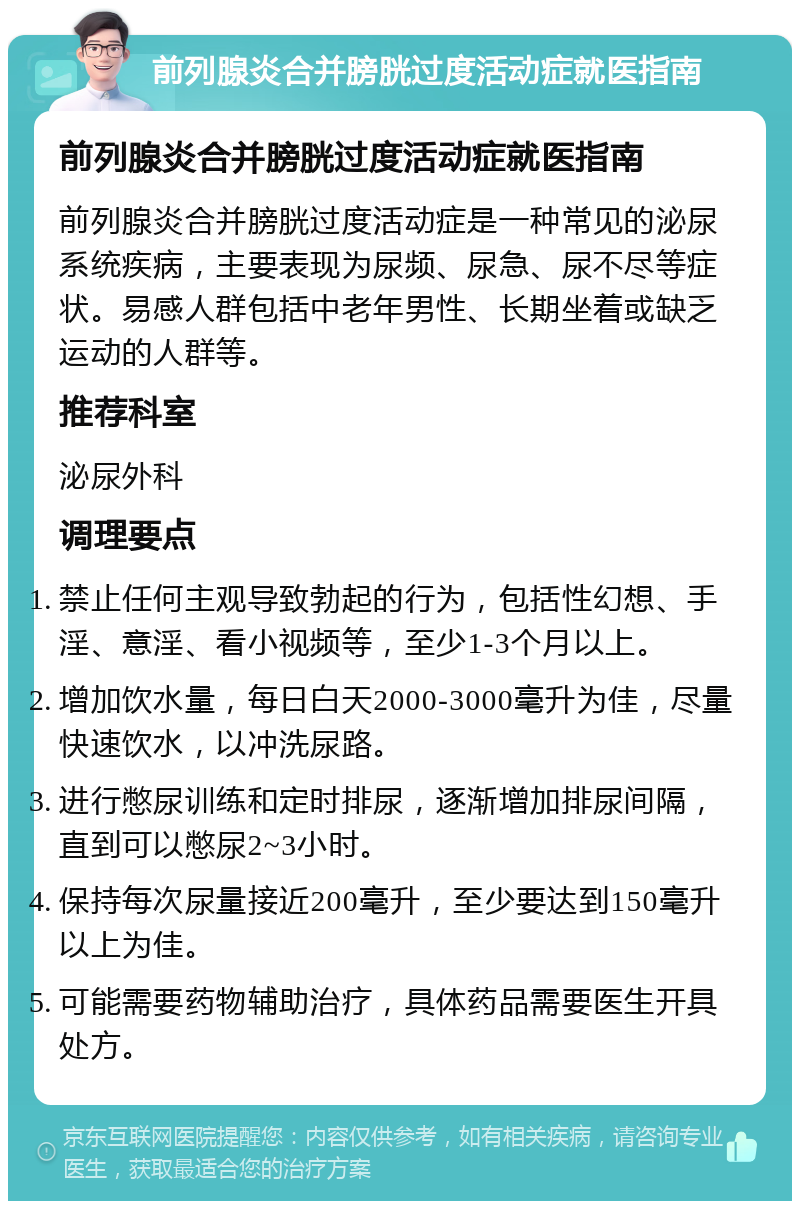 前列腺炎合并膀胱过度活动症就医指南 前列腺炎合并膀胱过度活动症就医指南 前列腺炎合并膀胱过度活动症是一种常见的泌尿系统疾病，主要表现为尿频、尿急、尿不尽等症状。易感人群包括中老年男性、长期坐着或缺乏运动的人群等。 推荐科室 泌尿外科 调理要点 禁止任何主观导致勃起的行为，包括性幻想、手淫、意淫、看小视频等，至少1-3个月以上。 增加饮水量，每日白天2000-3000毫升为佳，尽量快速饮水，以冲洗尿路。 进行憋尿训练和定时排尿，逐渐增加排尿间隔，直到可以憋尿2~3小时。 保持每次尿量接近200毫升，至少要达到150毫升以上为佳。 可能需要药物辅助治疗，具体药品需要医生开具处方。