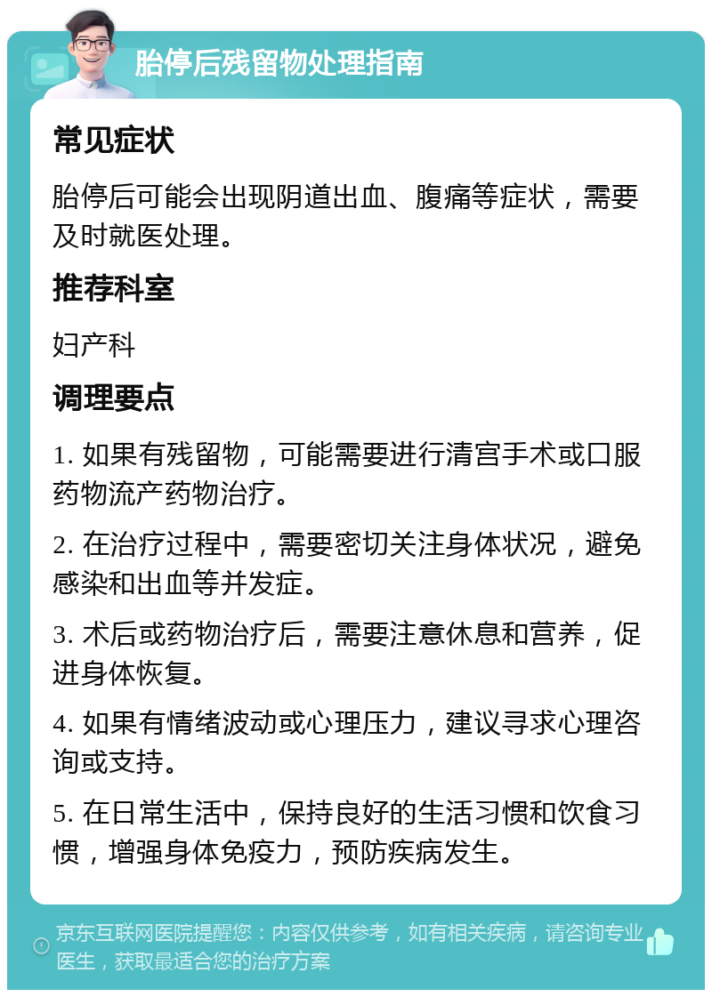 胎停后残留物处理指南 常见症状 胎停后可能会出现阴道出血、腹痛等症状，需要及时就医处理。 推荐科室 妇产科 调理要点 1. 如果有残留物，可能需要进行清宫手术或口服药物流产药物治疗。 2. 在治疗过程中，需要密切关注身体状况，避免感染和出血等并发症。 3. 术后或药物治疗后，需要注意休息和营养，促进身体恢复。 4. 如果有情绪波动或心理压力，建议寻求心理咨询或支持。 5. 在日常生活中，保持良好的生活习惯和饮食习惯，增强身体免疫力，预防疾病发生。