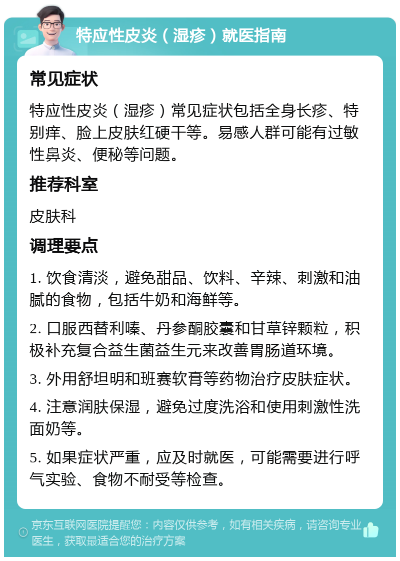 特应性皮炎（湿疹）就医指南 常见症状 特应性皮炎（湿疹）常见症状包括全身长疹、特别痒、脸上皮肤红硬干等。易感人群可能有过敏性鼻炎、便秘等问题。 推荐科室 皮肤科 调理要点 1. 饮食清淡，避免甜品、饮料、辛辣、刺激和油腻的食物，包括牛奶和海鲜等。 2. 口服西替利嗪、丹参酮胶囊和甘草锌颗粒，积极补充复合益生菌益生元来改善胃肠道环境。 3. 外用舒坦明和班赛软膏等药物治疗皮肤症状。 4. 注意润肤保湿，避免过度洗浴和使用刺激性洗面奶等。 5. 如果症状严重，应及时就医，可能需要进行呼气实验、食物不耐受等检查。