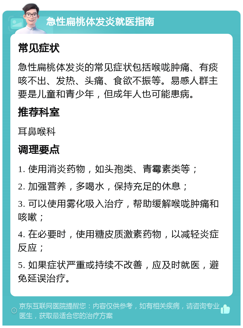 急性扁桃体发炎就医指南 常见症状 急性扁桃体发炎的常见症状包括喉咙肿痛、有痰咳不出、发热、头痛、食欲不振等。易感人群主要是儿童和青少年，但成年人也可能患病。 推荐科室 耳鼻喉科 调理要点 1. 使用消炎药物，如头孢类、青霉素类等； 2. 加强营养，多喝水，保持充足的休息； 3. 可以使用雾化吸入治疗，帮助缓解喉咙肿痛和咳嗽； 4. 在必要时，使用糖皮质激素药物，以减轻炎症反应； 5. 如果症状严重或持续不改善，应及时就医，避免延误治疗。