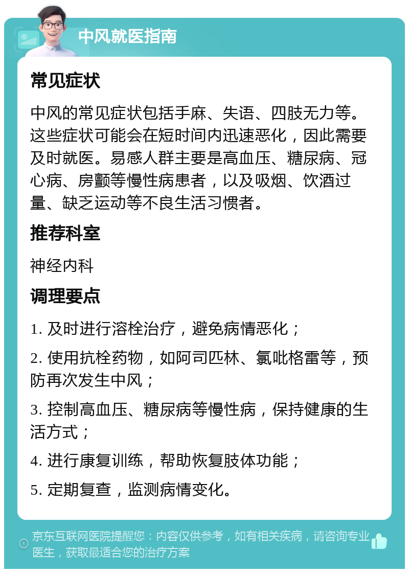 中风就医指南 常见症状 中风的常见症状包括手麻、失语、四肢无力等。这些症状可能会在短时间内迅速恶化，因此需要及时就医。易感人群主要是高血压、糖尿病、冠心病、房颤等慢性病患者，以及吸烟、饮酒过量、缺乏运动等不良生活习惯者。 推荐科室 神经内科 调理要点 1. 及时进行溶栓治疗，避免病情恶化； 2. 使用抗栓药物，如阿司匹林、氯吡格雷等，预防再次发生中风； 3. 控制高血压、糖尿病等慢性病，保持健康的生活方式； 4. 进行康复训练，帮助恢复肢体功能； 5. 定期复查，监测病情变化。