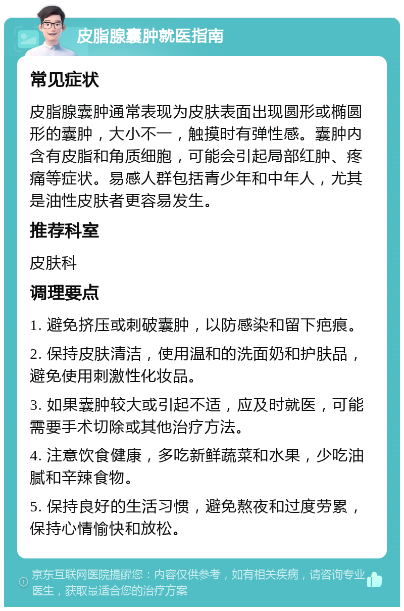 皮脂腺囊肿就医指南 常见症状 皮脂腺囊肿通常表现为皮肤表面出现圆形或椭圆形的囊肿，大小不一，触摸时有弹性感。囊肿内含有皮脂和角质细胞，可能会引起局部红肿、疼痛等症状。易感人群包括青少年和中年人，尤其是油性皮肤者更容易发生。 推荐科室 皮肤科 调理要点 1. 避免挤压或刺破囊肿，以防感染和留下疤痕。 2. 保持皮肤清洁，使用温和的洗面奶和护肤品，避免使用刺激性化妆品。 3. 如果囊肿较大或引起不适，应及时就医，可能需要手术切除或其他治疗方法。 4. 注意饮食健康，多吃新鲜蔬菜和水果，少吃油腻和辛辣食物。 5. 保持良好的生活习惯，避免熬夜和过度劳累，保持心情愉快和放松。