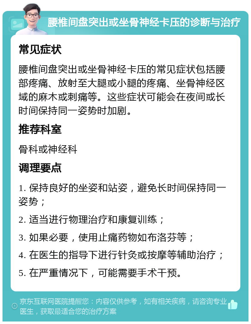 腰椎间盘突出或坐骨神经卡压的诊断与治疗 常见症状 腰椎间盘突出或坐骨神经卡压的常见症状包括腰部疼痛、放射至大腿或小腿的疼痛、坐骨神经区域的麻木或刺痛等。这些症状可能会在夜间或长时间保持同一姿势时加剧。 推荐科室 骨科或神经科 调理要点 1. 保持良好的坐姿和站姿，避免长时间保持同一姿势； 2. 适当进行物理治疗和康复训练； 3. 如果必要，使用止痛药物如布洛芬等； 4. 在医生的指导下进行针灸或按摩等辅助治疗； 5. 在严重情况下，可能需要手术干预。