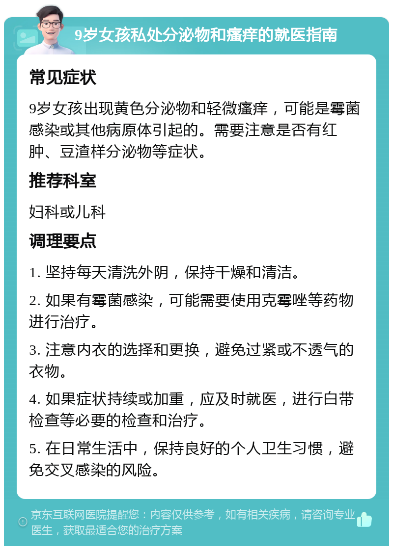 9岁女孩私处分泌物和瘙痒的就医指南 常见症状 9岁女孩出现黄色分泌物和轻微瘙痒，可能是霉菌感染或其他病原体引起的。需要注意是否有红肿、豆渣样分泌物等症状。 推荐科室 妇科或儿科 调理要点 1. 坚持每天清洗外阴，保持干燥和清洁。 2. 如果有霉菌感染，可能需要使用克霉唑等药物进行治疗。 3. 注意内衣的选择和更换，避免过紧或不透气的衣物。 4. 如果症状持续或加重，应及时就医，进行白带检查等必要的检查和治疗。 5. 在日常生活中，保持良好的个人卫生习惯，避免交叉感染的风险。