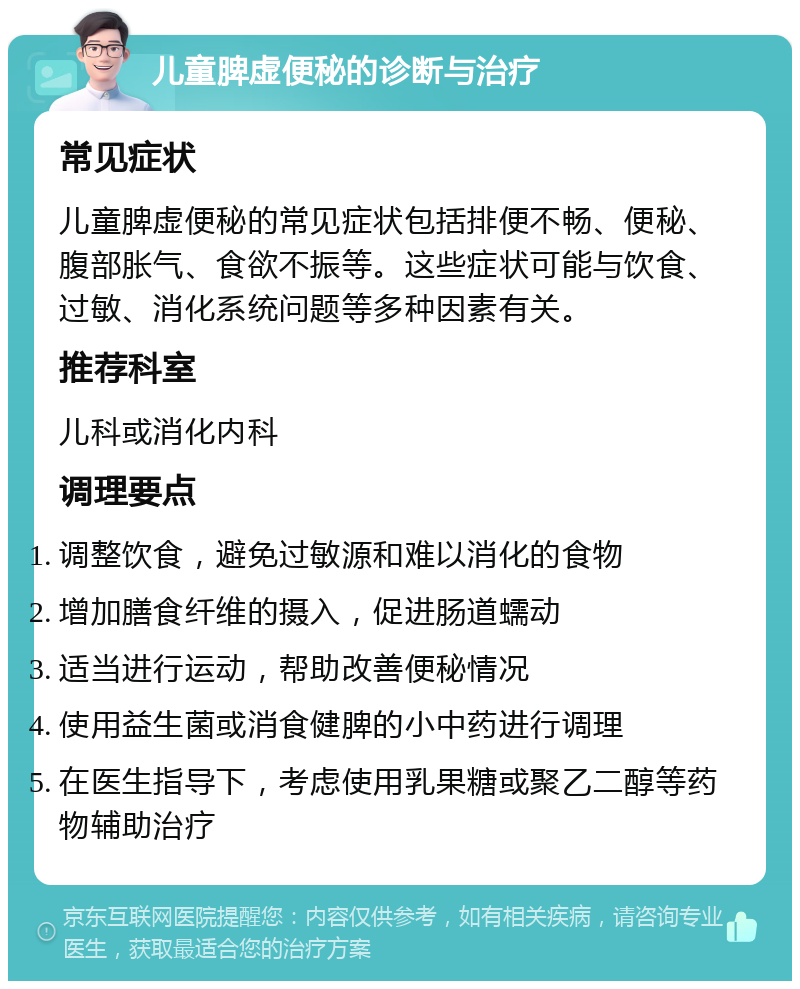 儿童脾虚便秘的诊断与治疗 常见症状 儿童脾虚便秘的常见症状包括排便不畅、便秘、腹部胀气、食欲不振等。这些症状可能与饮食、过敏、消化系统问题等多种因素有关。 推荐科室 儿科或消化内科 调理要点 调整饮食，避免过敏源和难以消化的食物 增加膳食纤维的摄入，促进肠道蠕动 适当进行运动，帮助改善便秘情况 使用益生菌或消食健脾的小中药进行调理 在医生指导下，考虑使用乳果糖或聚乙二醇等药物辅助治疗