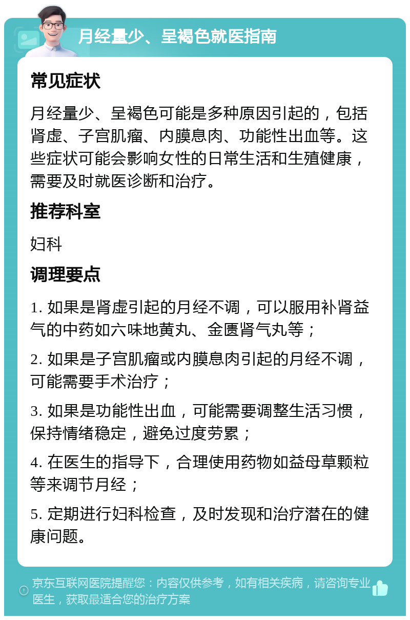 月经量少、呈褐色就医指南 常见症状 月经量少、呈褐色可能是多种原因引起的，包括肾虚、子宫肌瘤、内膜息肉、功能性出血等。这些症状可能会影响女性的日常生活和生殖健康，需要及时就医诊断和治疗。 推荐科室 妇科 调理要点 1. 如果是肾虚引起的月经不调，可以服用补肾益气的中药如六味地黄丸、金匮肾气丸等； 2. 如果是子宫肌瘤或内膜息肉引起的月经不调，可能需要手术治疗； 3. 如果是功能性出血，可能需要调整生活习惯，保持情绪稳定，避免过度劳累； 4. 在医生的指导下，合理使用药物如益母草颗粒等来调节月经； 5. 定期进行妇科检查，及时发现和治疗潜在的健康问题。