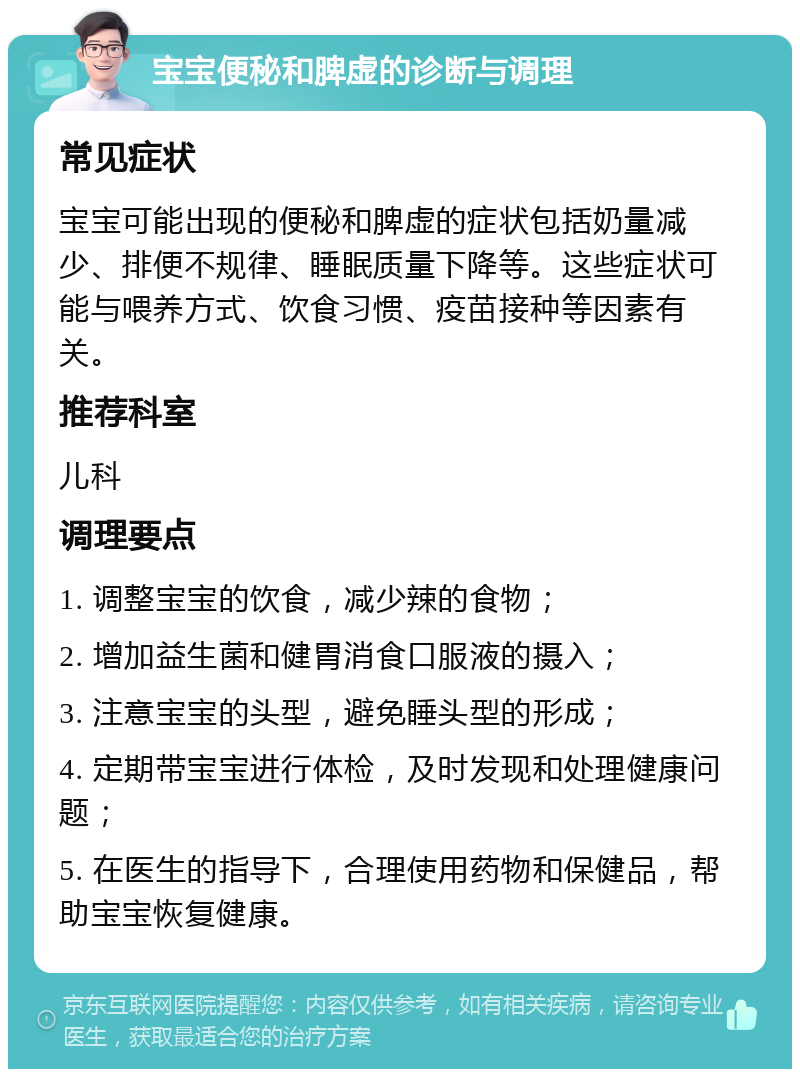 宝宝便秘和脾虚的诊断与调理 常见症状 宝宝可能出现的便秘和脾虚的症状包括奶量减少、排便不规律、睡眠质量下降等。这些症状可能与喂养方式、饮食习惯、疫苗接种等因素有关。 推荐科室 儿科 调理要点 1. 调整宝宝的饮食，减少辣的食物； 2. 增加益生菌和健胃消食口服液的摄入； 3. 注意宝宝的头型，避免睡头型的形成； 4. 定期带宝宝进行体检，及时发现和处理健康问题； 5. 在医生的指导下，合理使用药物和保健品，帮助宝宝恢复健康。