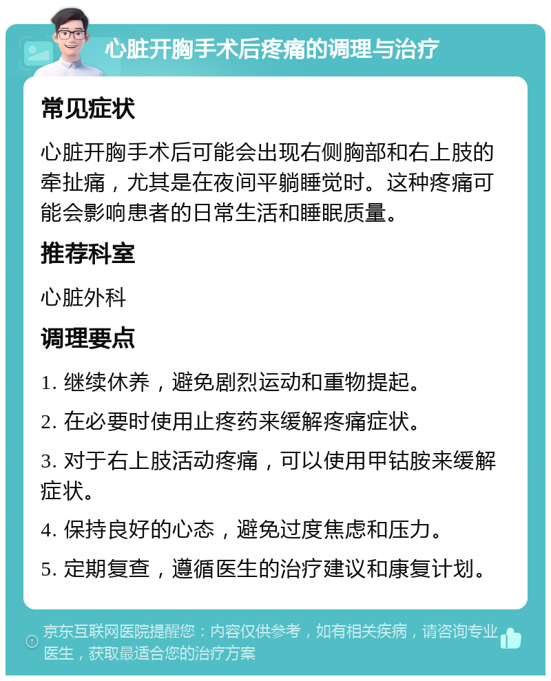 心脏开胸手术后疼痛的调理与治疗 常见症状 心脏开胸手术后可能会出现右侧胸部和右上肢的牵扯痛，尤其是在夜间平躺睡觉时。这种疼痛可能会影响患者的日常生活和睡眠质量。 推荐科室 心脏外科 调理要点 1. 继续休养，避免剧烈运动和重物提起。 2. 在必要时使用止疼药来缓解疼痛症状。 3. 对于右上肢活动疼痛，可以使用甲钴胺来缓解症状。 4. 保持良好的心态，避免过度焦虑和压力。 5. 定期复查，遵循医生的治疗建议和康复计划。