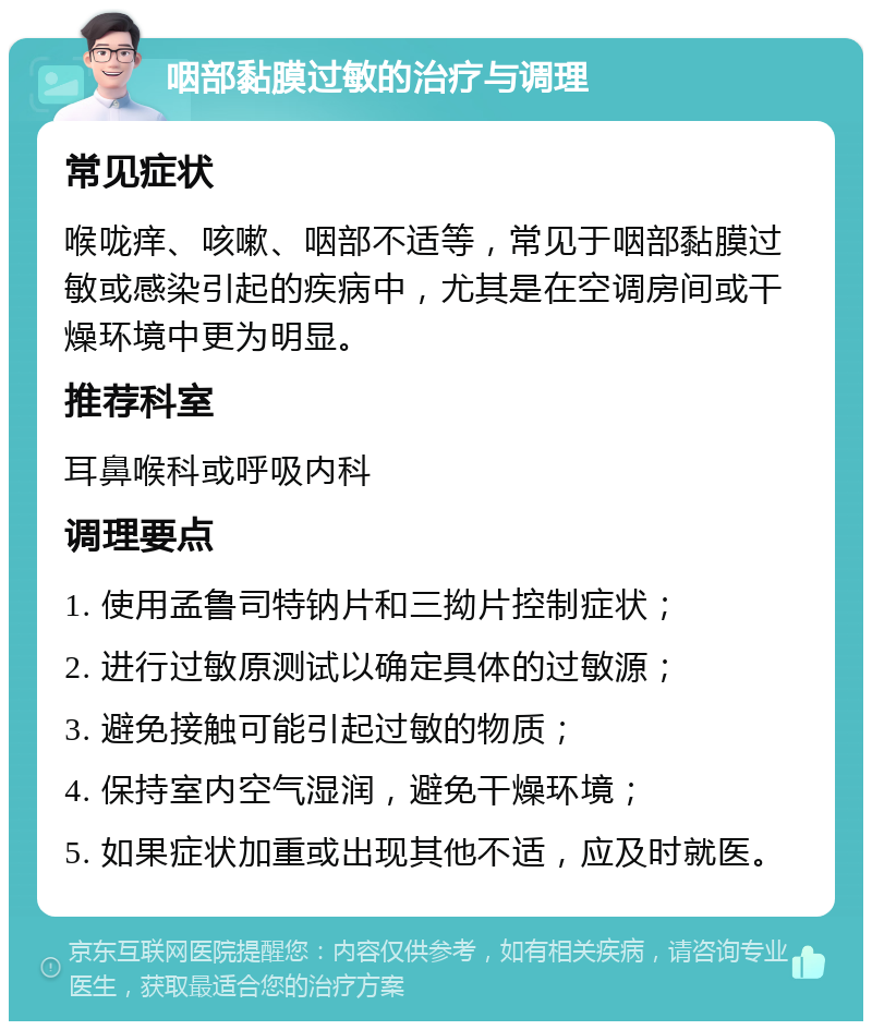 咽部黏膜过敏的治疗与调理 常见症状 喉咙痒、咳嗽、咽部不适等，常见于咽部黏膜过敏或感染引起的疾病中，尤其是在空调房间或干燥环境中更为明显。 推荐科室 耳鼻喉科或呼吸内科 调理要点 1. 使用孟鲁司特钠片和三拗片控制症状； 2. 进行过敏原测试以确定具体的过敏源； 3. 避免接触可能引起过敏的物质； 4. 保持室内空气湿润，避免干燥环境； 5. 如果症状加重或出现其他不适，应及时就医。