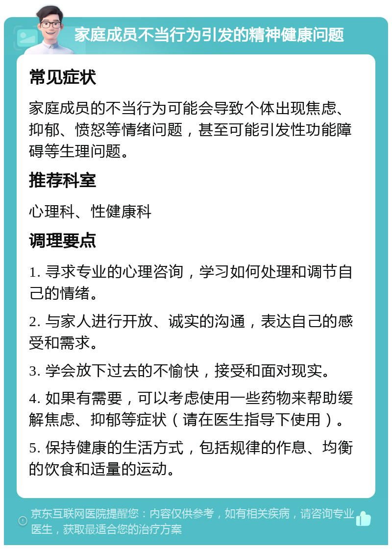 家庭成员不当行为引发的精神健康问题 常见症状 家庭成员的不当行为可能会导致个体出现焦虑、抑郁、愤怒等情绪问题，甚至可能引发性功能障碍等生理问题。 推荐科室 心理科、性健康科 调理要点 1. 寻求专业的心理咨询，学习如何处理和调节自己的情绪。 2. 与家人进行开放、诚实的沟通，表达自己的感受和需求。 3. 学会放下过去的不愉快，接受和面对现实。 4. 如果有需要，可以考虑使用一些药物来帮助缓解焦虑、抑郁等症状（请在医生指导下使用）。 5. 保持健康的生活方式，包括规律的作息、均衡的饮食和适量的运动。