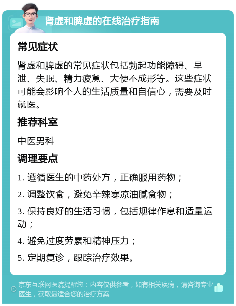 肾虚和脾虚的在线治疗指南 常见症状 肾虚和脾虚的常见症状包括勃起功能障碍、早泄、失眠、精力疲惫、大便不成形等。这些症状可能会影响个人的生活质量和自信心，需要及时就医。 推荐科室 中医男科 调理要点 1. 遵循医生的中药处方，正确服用药物； 2. 调整饮食，避免辛辣寒凉油腻食物； 3. 保持良好的生活习惯，包括规律作息和适量运动； 4. 避免过度劳累和精神压力； 5. 定期复诊，跟踪治疗效果。