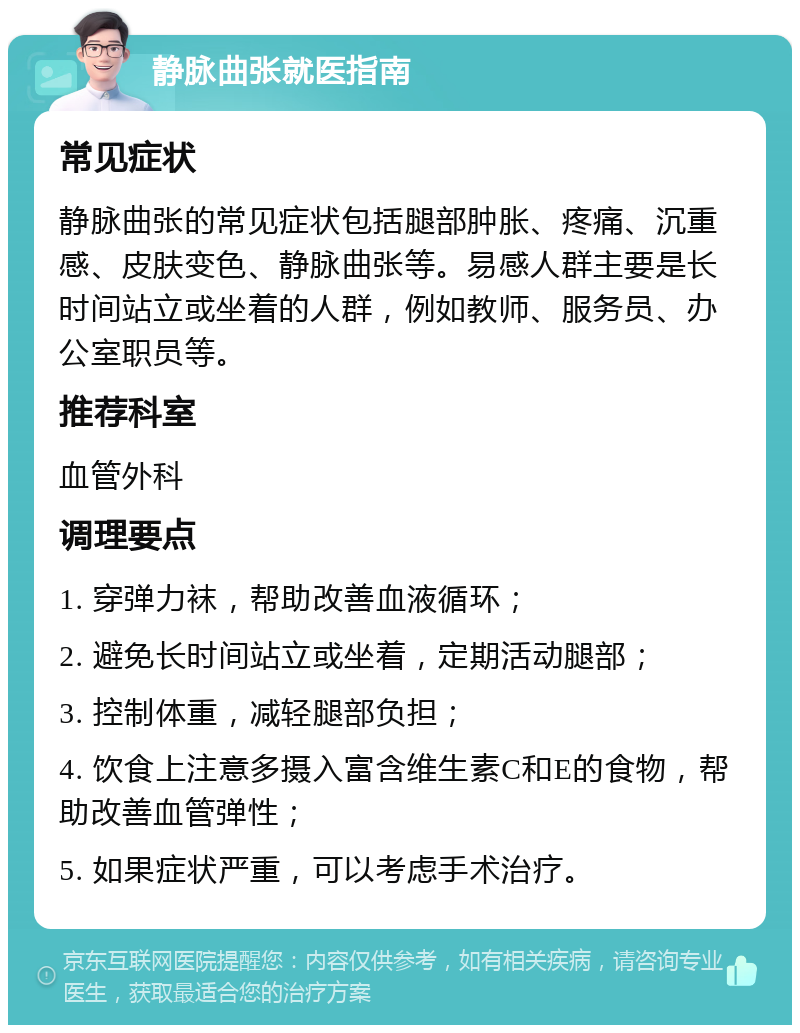 静脉曲张就医指南 常见症状 静脉曲张的常见症状包括腿部肿胀、疼痛、沉重感、皮肤变色、静脉曲张等。易感人群主要是长时间站立或坐着的人群，例如教师、服务员、办公室职员等。 推荐科室 血管外科 调理要点 1. 穿弹力袜，帮助改善血液循环； 2. 避免长时间站立或坐着，定期活动腿部； 3. 控制体重，减轻腿部负担； 4. 饮食上注意多摄入富含维生素C和E的食物，帮助改善血管弹性； 5. 如果症状严重，可以考虑手术治疗。