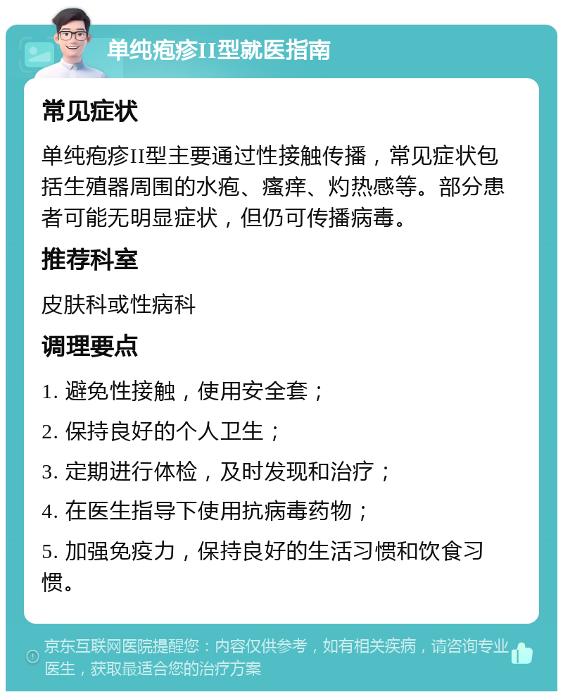 单纯疱疹II型就医指南 常见症状 单纯疱疹II型主要通过性接触传播，常见症状包括生殖器周围的水疱、瘙痒、灼热感等。部分患者可能无明显症状，但仍可传播病毒。 推荐科室 皮肤科或性病科 调理要点 1. 避免性接触，使用安全套； 2. 保持良好的个人卫生； 3. 定期进行体检，及时发现和治疗； 4. 在医生指导下使用抗病毒药物； 5. 加强免疫力，保持良好的生活习惯和饮食习惯。