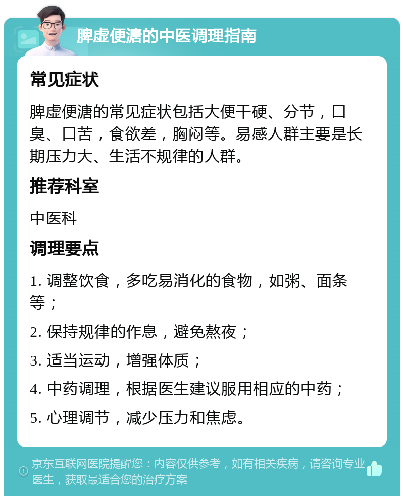 脾虚便溏的中医调理指南 常见症状 脾虚便溏的常见症状包括大便干硬、分节，口臭、口苦，食欲差，胸闷等。易感人群主要是长期压力大、生活不规律的人群。 推荐科室 中医科 调理要点 1. 调整饮食，多吃易消化的食物，如粥、面条等； 2. 保持规律的作息，避免熬夜； 3. 适当运动，增强体质； 4. 中药调理，根据医生建议服用相应的中药； 5. 心理调节，减少压力和焦虑。