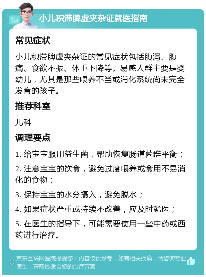 小儿积滞脾虚夹杂证就医指南 常见症状 小儿积滞脾虚夹杂证的常见症状包括腹泻、腹痛、食欲不振、体重下降等。易感人群主要是婴幼儿，尤其是那些喂养不当或消化系统尚未完全发育的孩子。 推荐科室 儿科 调理要点 1. 给宝宝服用益生菌，帮助恢复肠道菌群平衡； 2. 注意宝宝的饮食，避免过度喂养或食用不易消化的食物； 3. 保持宝宝的水分摄入，避免脱水； 4. 如果症状严重或持续不改善，应及时就医； 5. 在医生的指导下，可能需要使用一些中药或西药进行治疗。