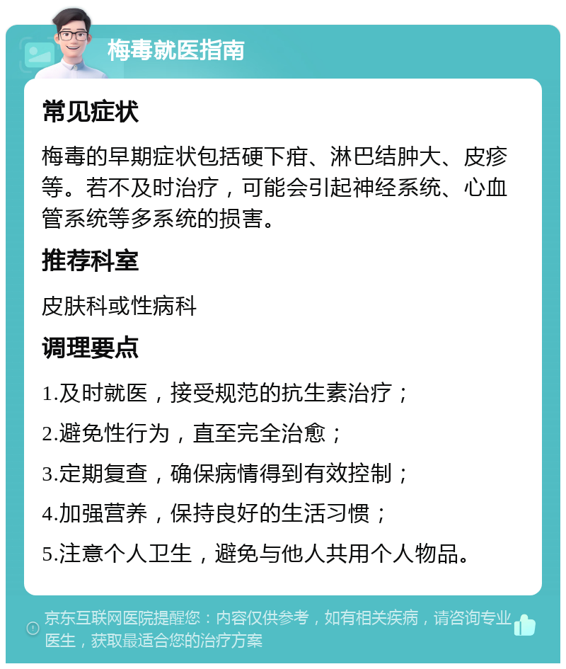 梅毒就医指南 常见症状 梅毒的早期症状包括硬下疳、淋巴结肿大、皮疹等。若不及时治疗，可能会引起神经系统、心血管系统等多系统的损害。 推荐科室 皮肤科或性病科 调理要点 1.及时就医，接受规范的抗生素治疗； 2.避免性行为，直至完全治愈； 3.定期复查，确保病情得到有效控制； 4.加强营养，保持良好的生活习惯； 5.注意个人卫生，避免与他人共用个人物品。