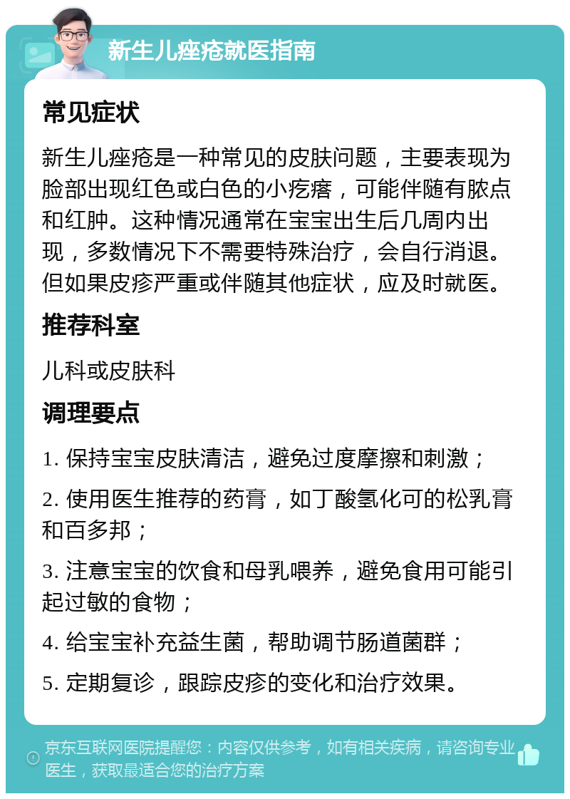 新生儿痤疮就医指南 常见症状 新生儿痤疮是一种常见的皮肤问题，主要表现为脸部出现红色或白色的小疙瘩，可能伴随有脓点和红肿。这种情况通常在宝宝出生后几周内出现，多数情况下不需要特殊治疗，会自行消退。但如果皮疹严重或伴随其他症状，应及时就医。 推荐科室 儿科或皮肤科 调理要点 1. 保持宝宝皮肤清洁，避免过度摩擦和刺激； 2. 使用医生推荐的药膏，如丁酸氢化可的松乳膏和百多邦； 3. 注意宝宝的饮食和母乳喂养，避免食用可能引起过敏的食物； 4. 给宝宝补充益生菌，帮助调节肠道菌群； 5. 定期复诊，跟踪皮疹的变化和治疗效果。