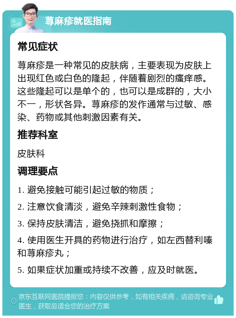 荨麻疹就医指南 常见症状 荨麻疹是一种常见的皮肤病，主要表现为皮肤上出现红色或白色的隆起，伴随着剧烈的瘙痒感。这些隆起可以是单个的，也可以是成群的，大小不一，形状各异。荨麻疹的发作通常与过敏、感染、药物或其他刺激因素有关。 推荐科室 皮肤科 调理要点 1. 避免接触可能引起过敏的物质； 2. 注意饮食清淡，避免辛辣刺激性食物； 3. 保持皮肤清洁，避免挠抓和摩擦； 4. 使用医生开具的药物进行治疗，如左西替利嗪和荨麻疹丸； 5. 如果症状加重或持续不改善，应及时就医。