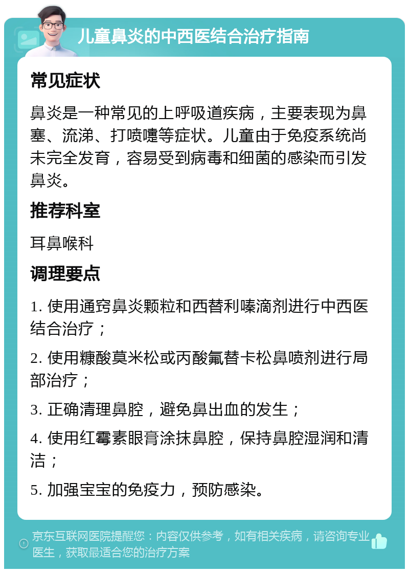 儿童鼻炎的中西医结合治疗指南 常见症状 鼻炎是一种常见的上呼吸道疾病，主要表现为鼻塞、流涕、打喷嚏等症状。儿童由于免疫系统尚未完全发育，容易受到病毒和细菌的感染而引发鼻炎。 推荐科室 耳鼻喉科 调理要点 1. 使用通窍鼻炎颗粒和西替利嗪滴剂进行中西医结合治疗； 2. 使用糠酸莫米松或丙酸氟替卡松鼻喷剂进行局部治疗； 3. 正确清理鼻腔，避免鼻出血的发生； 4. 使用红霉素眼膏涂抹鼻腔，保持鼻腔湿润和清洁； 5. 加强宝宝的免疫力，预防感染。