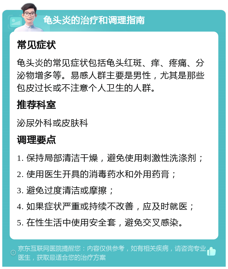 龟头炎的治疗和调理指南 常见症状 龟头炎的常见症状包括龟头红斑、痒、疼痛、分泌物增多等。易感人群主要是男性，尤其是那些包皮过长或不注意个人卫生的人群。 推荐科室 泌尿外科或皮肤科 调理要点 1. 保持局部清洁干燥，避免使用刺激性洗涤剂； 2. 使用医生开具的消毒药水和外用药膏； 3. 避免过度清洁或摩擦； 4. 如果症状严重或持续不改善，应及时就医； 5. 在性生活中使用安全套，避免交叉感染。