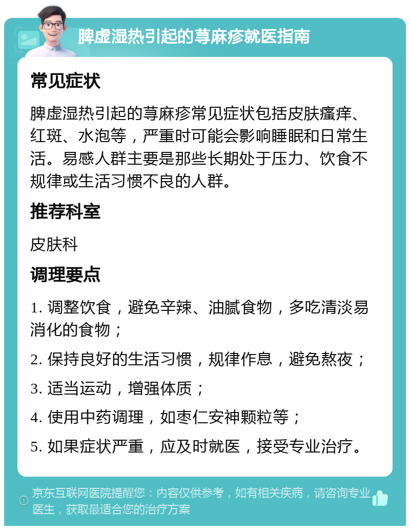 脾虚湿热引起的荨麻疹就医指南 常见症状 脾虚湿热引起的荨麻疹常见症状包括皮肤瘙痒、红斑、水泡等，严重时可能会影响睡眠和日常生活。易感人群主要是那些长期处于压力、饮食不规律或生活习惯不良的人群。 推荐科室 皮肤科 调理要点 1. 调整饮食，避免辛辣、油腻食物，多吃清淡易消化的食物； 2. 保持良好的生活习惯，规律作息，避免熬夜； 3. 适当运动，增强体质； 4. 使用中药调理，如枣仁安神颗粒等； 5. 如果症状严重，应及时就医，接受专业治疗。