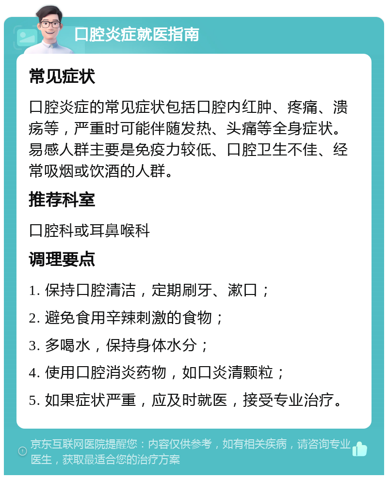 口腔炎症就医指南 常见症状 口腔炎症的常见症状包括口腔内红肿、疼痛、溃疡等，严重时可能伴随发热、头痛等全身症状。易感人群主要是免疫力较低、口腔卫生不佳、经常吸烟或饮酒的人群。 推荐科室 口腔科或耳鼻喉科 调理要点 1. 保持口腔清洁，定期刷牙、漱口； 2. 避免食用辛辣刺激的食物； 3. 多喝水，保持身体水分； 4. 使用口腔消炎药物，如口炎清颗粒； 5. 如果症状严重，应及时就医，接受专业治疗。