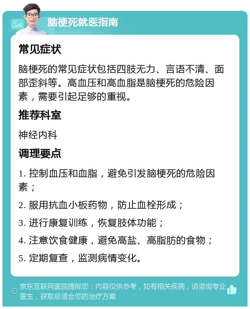 脑梗死就医指南 常见症状 脑梗死的常见症状包括四肢无力、言语不清、面部歪斜等。高血压和高血脂是脑梗死的危险因素，需要引起足够的重视。 推荐科室 神经内科 调理要点 1. 控制血压和血脂，避免引发脑梗死的危险因素； 2. 服用抗血小板药物，防止血栓形成； 3. 进行康复训练，恢复肢体功能； 4. 注意饮食健康，避免高盐、高脂肪的食物； 5. 定期复查，监测病情变化。